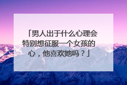男人出于什么心理会特别想征服一个女孩的心，他喜欢她吗？