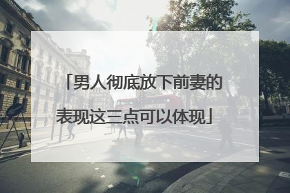 男人彻底放下前妻的表现这三点可以体现