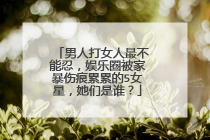 男人打女人最不能忍,娱乐圈被家暴伤痕累累的5女星,她们是谁?