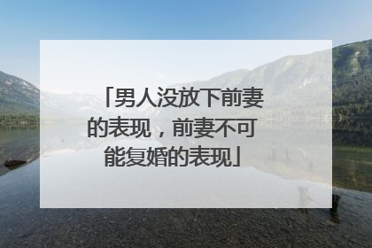 男人没放下前妻的表现,前妻不可能复婚的表现