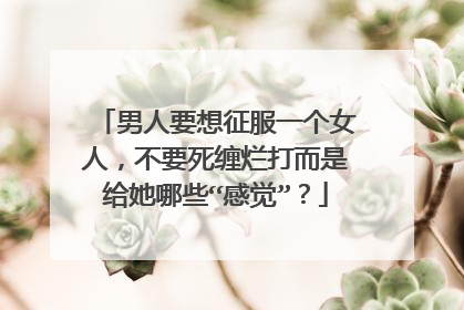 男人要想征服一个女人，不要死缠烂打而是给她哪些“感觉”？