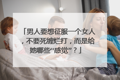 男人要想征服一个女人，不要死缠烂打，而是给她哪些“感觉”？