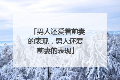 男人还爱着前妻的表现,男人还爱前妻的表现