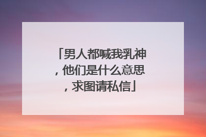 男人都喊我乳神,他们是什么意思,求图请私信