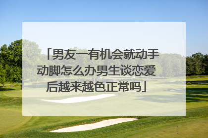 男友一有机会就动手动脚怎么办男生谈恋爱后越来越色正常吗