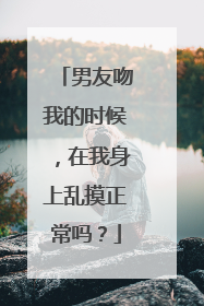 男友吻我的时候，在我身上乱摸正常吗？