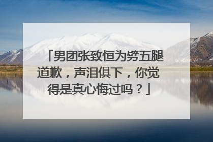 男团张致恒为劈五腿道歉,声泪俱下,你觉得是真心悔过吗?