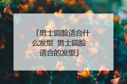 男士圆脸适合什么发型 男士圆脸适合的发型