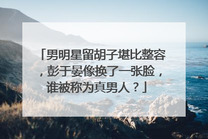 男明星留胡子堪比整容,彭于晏像换了一张脸,谁被称为真男人?
