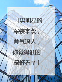 男明星的军装来袭,帅气逼人,你觉得谁的最好看?