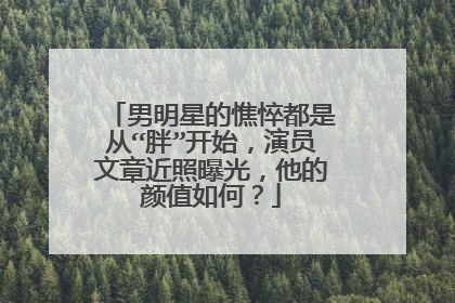 男明星的憔悴都是从“胖”开始，演员文章近照曝光，他的颜值如何？