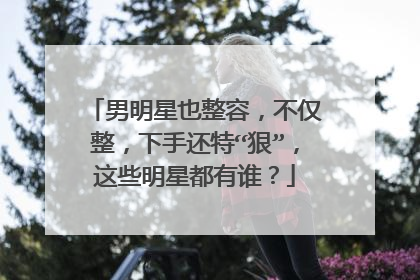 男明星也整容，不仅整，下手还特“狠”，这些明星都有谁？