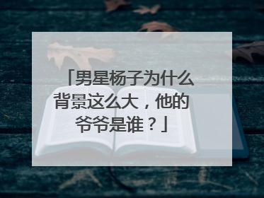 男星杨子为什么背景这么大，他的爷爷是谁？