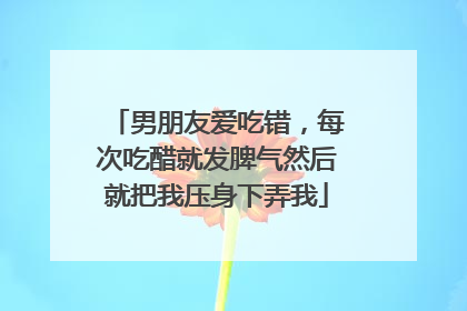 男朋友爱吃错，每次吃醋就发脾气然后就把我压身下弄我