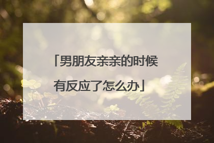 男朋友亲亲的时候有反应了怎么办