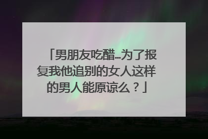 男朋友吃醋…为了报复我他追别的女人这样的男人能原谅么？