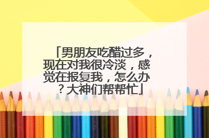 男朋友吃醋过多，现在对我很冷淡，感觉在报复我，怎么办？大神们帮帮忙