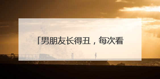 男朋友长得丑,每次看他觉得膈应正常吗?