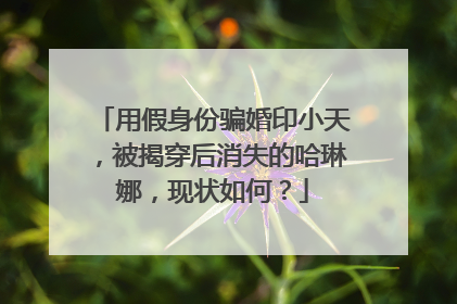 用假身份骗婚印小天,被揭穿后消失的哈琳娜,现状如何?