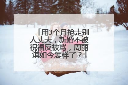 用3个月抢走别人丈夫，新婚不被祝福反被骂，周丽淇如今怎样了？