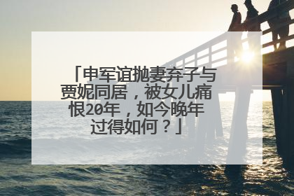 申军谊抛妻弃子与贾妮同居,被女儿痛恨20年,如今晚年过得如何?