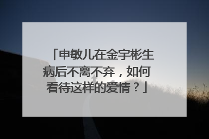 申敏儿在金宇彬生病后不离不弃,如何看待这样的爱情?