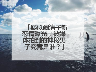 疑似阚清子新恋情曝光,被媒体拍到的神秘男子究竟是谁?