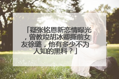 疑张铭恩新恋情曝光,曾教唆胡冰卿撕前女友徐璐,他有多少不为人知的黑料?