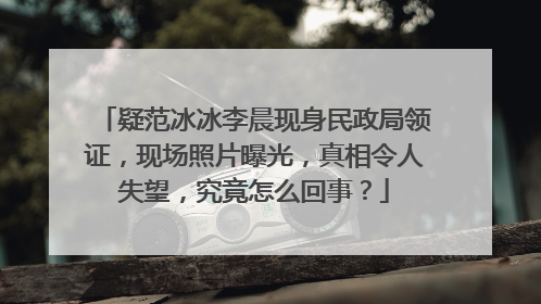 疑范冰冰李晨现身民政局领证,现场照片曝光,真相令人失望,究竟怎么回事?