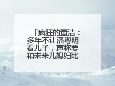 疯狂的董洁:多年不让潘粤明看儿子,声称要和未来儿媳妇比美,认同吗?