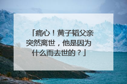 痛心！黄子韬父亲突然离世，他是因为什么而去世的？