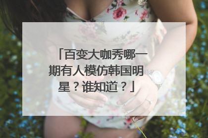 百变大咖秀哪一期有人模仿韩国明星?谁知道?