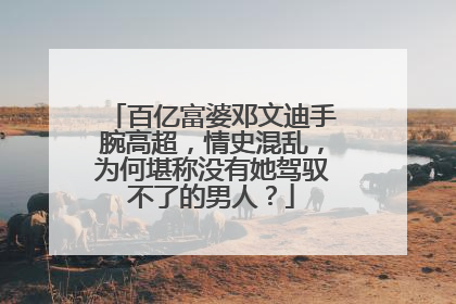 百亿富婆邓文迪手腕高超，情史混乱，为何堪称没有她驾驭不了的男人？