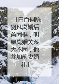 白百何陈羽凡离婚后首同框，明星离婚关系大不同，他参加前妻婚礼