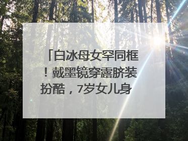 白冰母女罕同框！戴墨镜穿露脐装扮酷，7岁女儿身高已过妈妈肩膀，基因很强大？