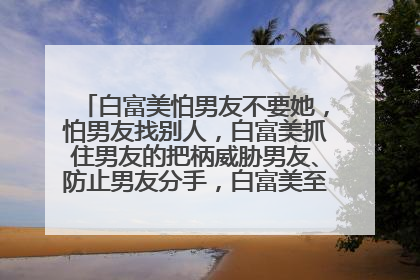 白富美怕男友不要她，怕男友找别人，白富美抓住男友的把柄威胁男友、防止男友分手，白富美至于这么做吗?