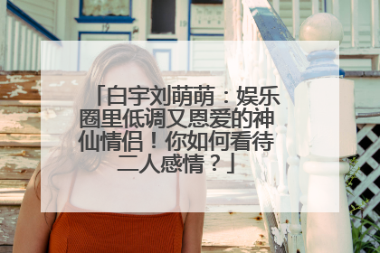 白宇刘萌萌:娱乐圈里低调又恩爱的神仙情侣!你如何看待二人感情?