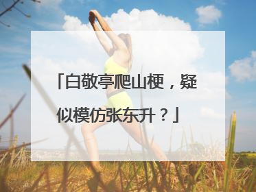 白敬亭爬山梗,疑似模仿张东升?