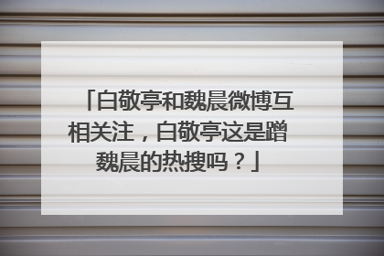 白敬亭和魏晨微博互相关注，白敬亭这是蹭魏晨的热搜吗？