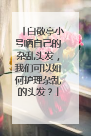 白敬亭小号晒自己的杂乱头发，我们可以如何护理杂乱的头发？