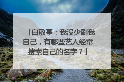白敬亭:我没少刷我自己,有哪些艺人经常搜索自己的名字?