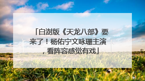 白澍版《天龙八部》要来了！杨佑宁文咏珊主演，看阵容感觉有戏