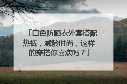 白色防晒衣外套搭配热裤，减龄时尚，这样的穿搭你喜欢吗？