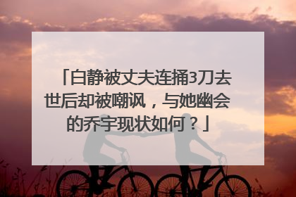 白静被丈夫连捅3刀去世后却被嘲讽，与她幽会的乔宇现状如何？