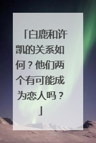 白鹿和许凯的关系如何？他们两个有可能成为恋人吗？