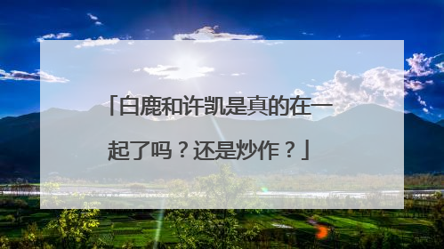 白鹿和许凯是真的在一起了吗？还是炒作？