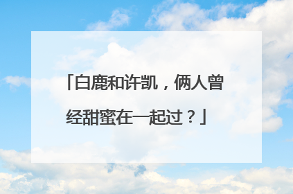 白鹿和许凯，俩人曾经甜蜜在一起过？