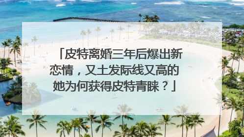皮特离婚三年后爆出新恋情，又土发际线又高的她为何获得皮特青睐？