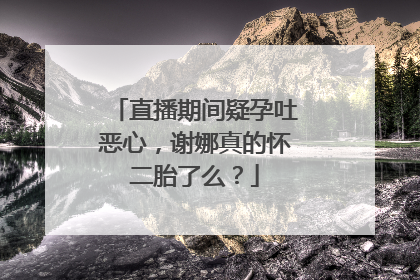 直播期间疑孕吐恶心,谢娜真的怀二胎了么?