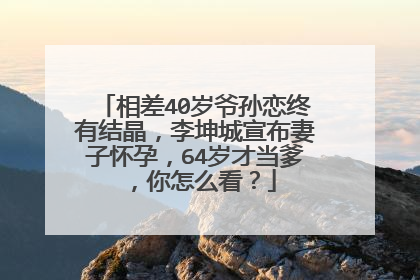 相差40岁爷孙恋终有结晶，李坤城宣布妻子怀孕，64岁才当爹，你怎么看？